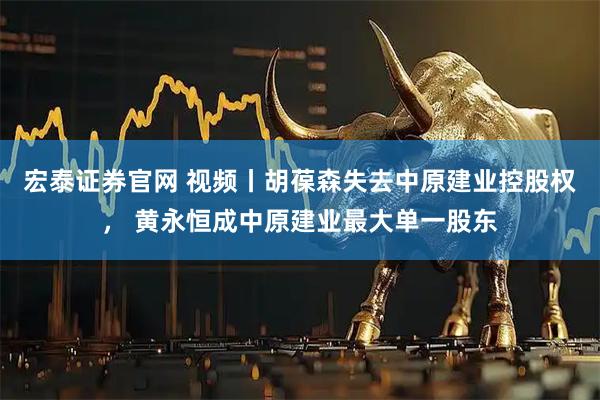 宏泰证券官网 视频丨胡葆森失去中原建业控股权， 黄永恒成中原建业最大单一股东