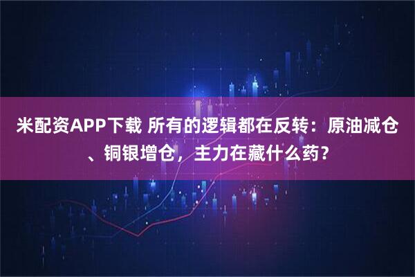 米配资APP下载 所有的逻辑都在反转：原油减仓、铜银增仓，主力在藏什么药？